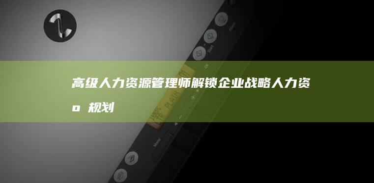 高级人力资源管理师：解锁企业战略人力资源规划与执行的新价值